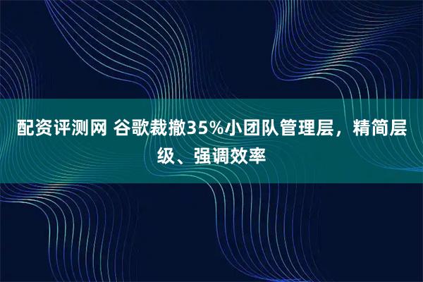 配资评测网 谷歌裁撤35%小团队管理层，精简层级、强调效率