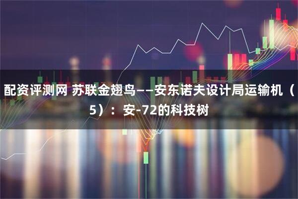 配资评测网 苏联金翅鸟——安东诺夫设计局运输机（5）：安-72的科技树