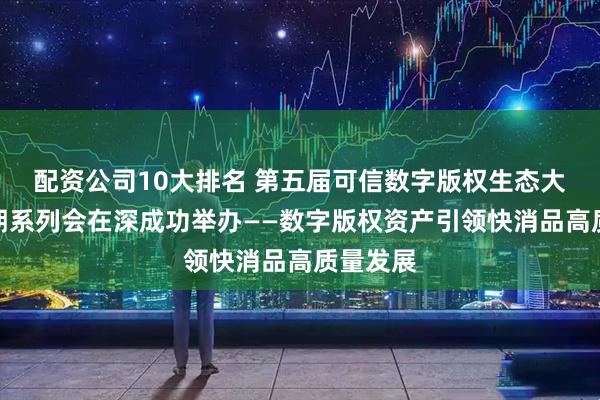 配资公司10大排名 第五届可信数字版权生态大会第十期系列会在深成功举办——数字版权资产引领快消品高质量发展