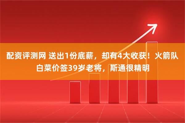 配资评测网 送出1份底薪,却有4大收获!火箭队白菜价签39岁老将,斯通很精明