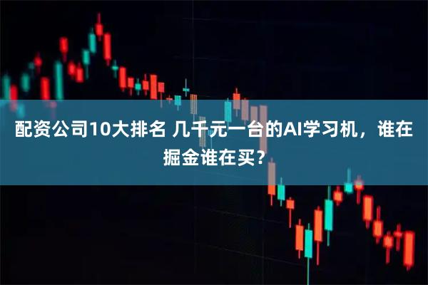 配资公司10大排名 几千元一台的AI学习机，谁在掘金谁在买？