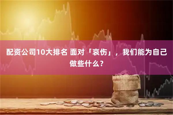 配资公司10大排名 面对「哀伤」，我们能为自己做些什么？