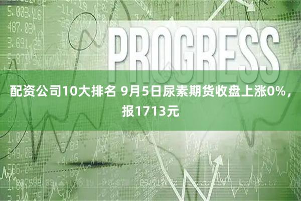 配资公司10大排名 9月5日尿素期货收盘上涨0%，报1713元