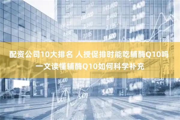 配资公司10大排名 人授促排时能吃辅酶Q10吗 一文读懂辅酶Q10如何科学补充