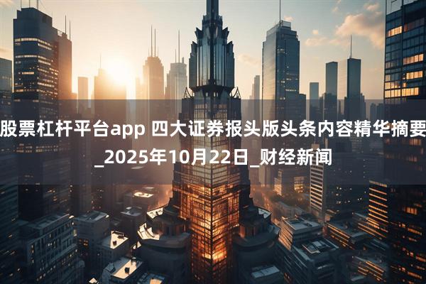 股票杠杆平台app 四大证券报头版头条内容精华摘要_2025年10月22日_财经新闻