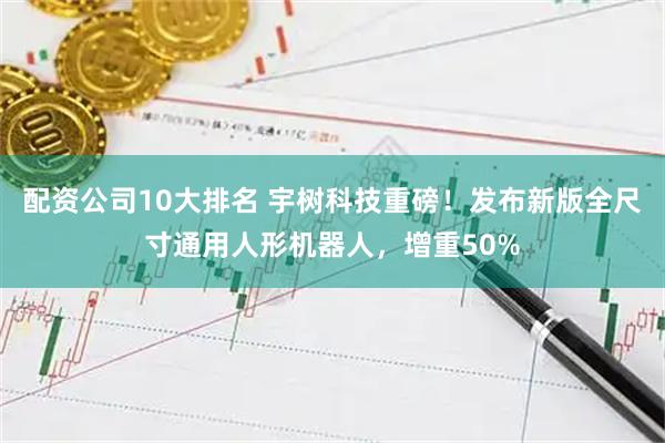 配资公司10大排名 宇树科技重磅！发布新版全尺寸通用人形机器人，增重50%
