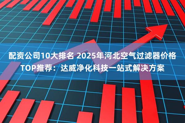 配资公司10大排名 2025年河北空气过滤器价格TOP推荐：达威净化科技一站式解决方案