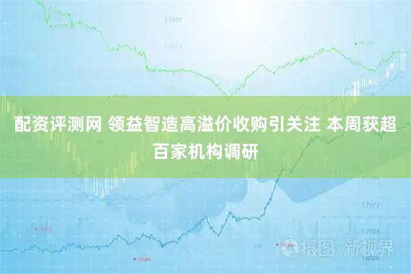 配资评测网 领益智造高溢价收购引关注 本周获超百家机构调研