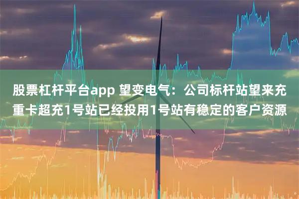 股票杠杆平台app 望变电气:公司标杆站望来充重卡超充1号站已经投用1号站有稳定的客户资源