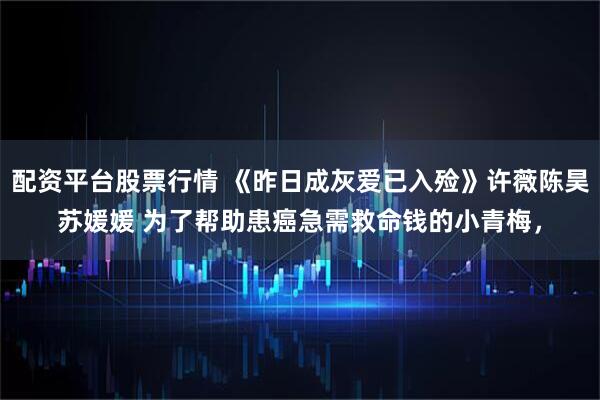 配资平台股票行情 《昨日成灰爱已入殓》许薇陈昊苏媛媛 为了帮助患癌急需救命钱的小青梅，