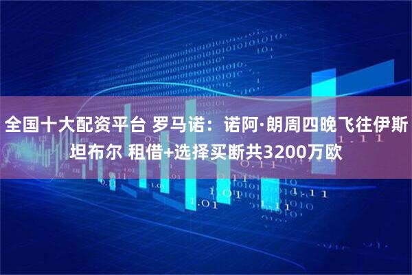 全国十大配资平台 罗马诺：诺阿·朗周四晚飞往伊斯坦布尔 租借+选择买断共3200万欧