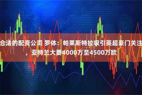 合法的配资公司 罗体：帕莱斯特拉吸引英超豪门关注，亚特兰大要4000万至4500万欧