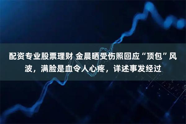 配资专业股票理财 金晨晒受伤照回应“顶包”风波，满脸是血令人心疼，详述事发经过