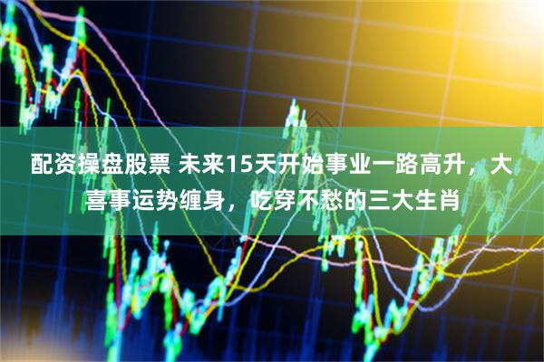 配资操盘股票 未来15天开始事业一路高升，大喜事运势缠身，吃穿不愁的三大生肖
