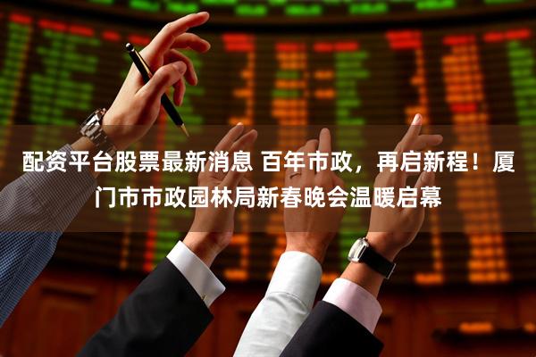 配资平台股票最新消息 百年市政，再启新程！厦门市市政园林局新春晚会温暖启幕