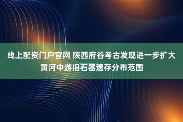 线上配资门户官网 陕西府谷考古发现进一步扩大黄河中游旧石器遗存分布范围