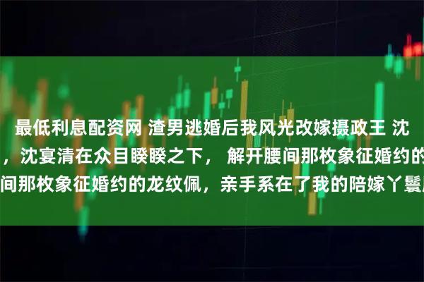 最低利息配资网 渣男逃婚后我风光改嫁摄政王 沈宴清宋锦书 　大婚当日，沈宴清在众目睽睽之下， 　　解开腰间那枚象征婚约的龙纹佩，亲手系在了我的陪嫁丫鬟脖子上。