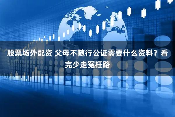 股票场外配资 父母不随行公证需要什么资料？看完少走冤枉路