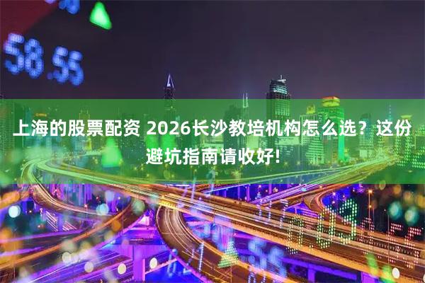 上海的股票配资 2026长沙教培机构怎么选？这份避坑指南请收好!