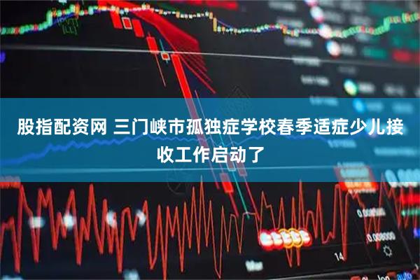股指配资网 三门峡市孤独症学校春季适症少儿接收工作启动了
