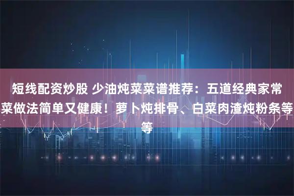 短线配资炒股 少油炖菜菜谱推荐：五道经典家常菜做法简单又健康！萝卜炖排骨、白菜肉渣炖粉条等