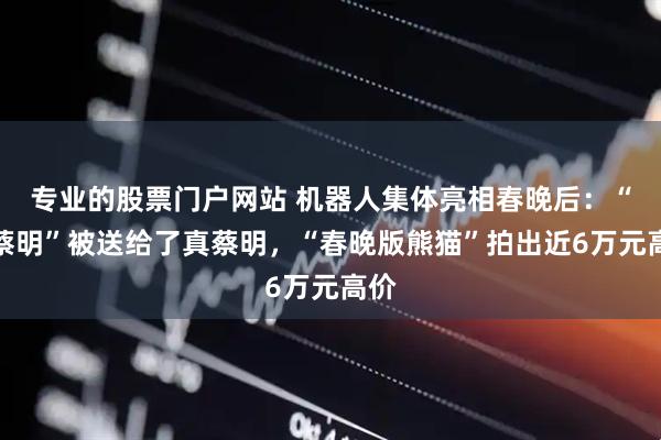 专业的股票门户网站 机器人集体亮相春晚后：“假蔡明”被送给了真蔡明，“春晚版熊猫”拍出近6万元高价