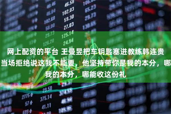 网上配资的平台 王曼昱把车钥匙塞进教练韩连贵手里，老韩当场拒绝说这我不能要，他坚持带你是我的本分，哪能收这份礼