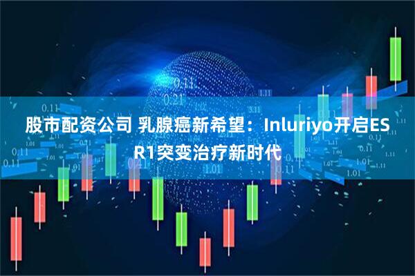 股市配资公司 乳腺癌新希望：Inluriyo开启ESR1突变治疗新时代