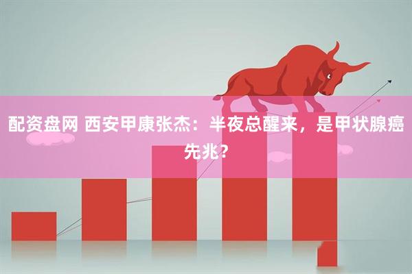 配资盘网 西安甲康张杰：半夜总醒来，是甲状腺癌先兆？