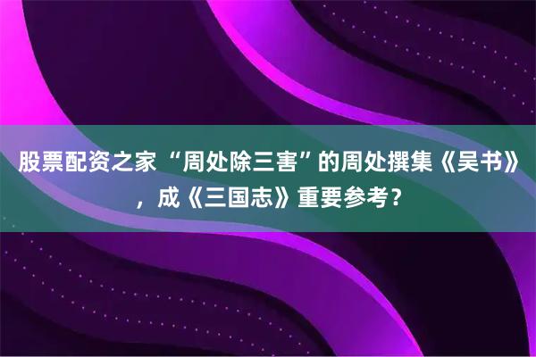 股票配资之家 “周处除三害”的周处撰集《吴书》，成《三国志》重要参考？