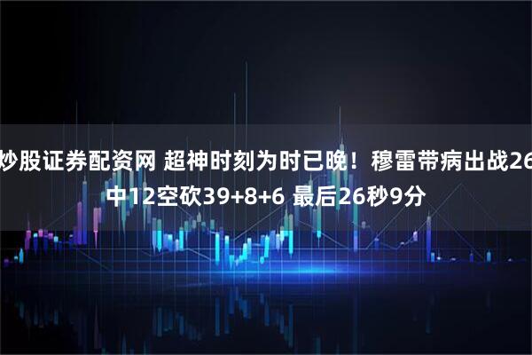 炒股证券配资网 超神时刻为时已晚！穆雷带病出战26中12空砍39+8+6 最后26秒9分