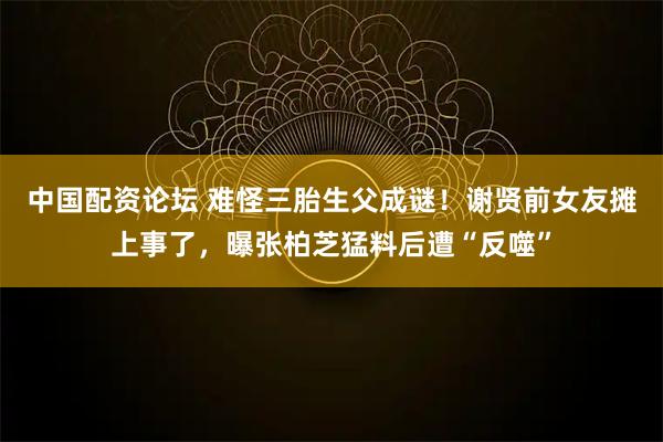 中国配资论坛 难怪三胎生父成谜！谢贤前女友摊上事了，曝张柏芝猛料后遭“反噬”