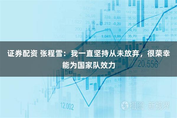 证券配资 张程雪：我一直坚持从未放弃，很荣幸能为国家队效力