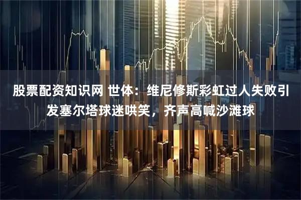 股票配资知识网 世体：维尼修斯彩虹过人失败引发塞尔塔球迷哄笑，齐声高喊沙滩球