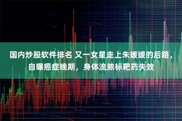 国内炒股软件排名 又一女星走上朱媛媛的后路，自曝癌症晚期，身体流脓标靶药失效