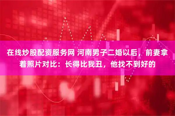 在线炒股配资服务网 河南男子二婚以后，前妻拿着照片对比：长得比我丑，他找不到好的