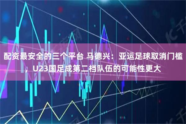 配资最安全的三个平台 马德兴：亚运足球取消门槛，U23国足成第二档队伍的可能性更大