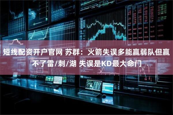 短线配资开户官网 苏群：火箭失误多能赢弱队但赢不了雷/刺/湖 失误是KD最大命门