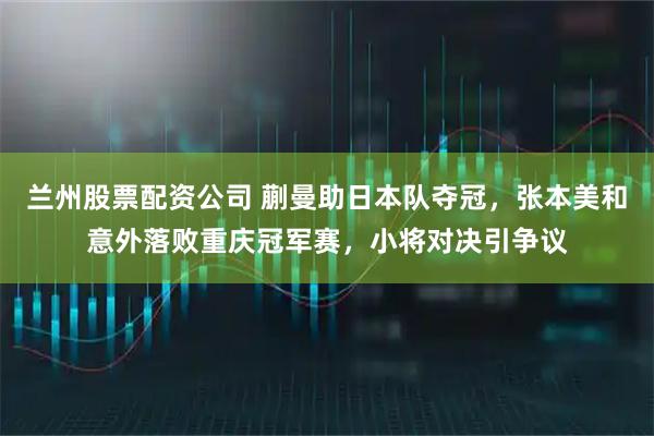 兰州股票配资公司 蒯曼助日本队夺冠，张本美和意外落败重庆冠军赛，小将对决引争议