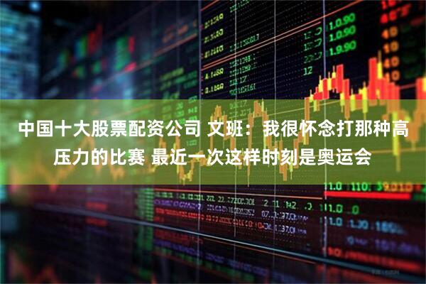 中国十大股票配资公司 文班：我很怀念打那种高压力的比赛 最近一次这样时刻是奥运会