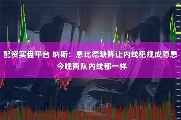 配资实盘平台 纳斯：恩比德缺阵让内线犯规成隐患 今晚两队内线都一样