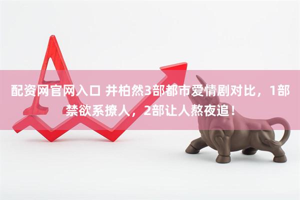 配资网官网入口 井柏然3部都市爱情剧对比，1部禁欲系撩人，2部让人熬夜追！