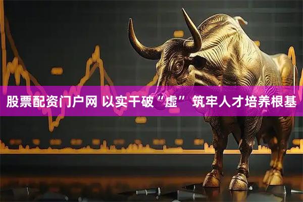 股票配资门户网 以实干破“虚” 筑牢人才培养根基