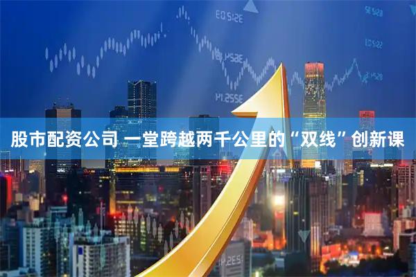 股市配资公司 一堂跨越两千公里的“双线”创新课
