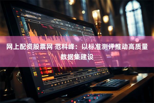网上配资股票网 范科峰：以标准测评推动高质量数据集建设