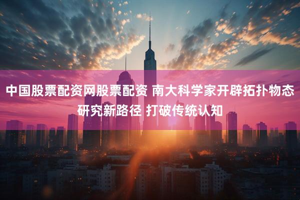 中国股票配资网股票配资 南大科学家开辟拓扑物态研究新路径 打破传统认知