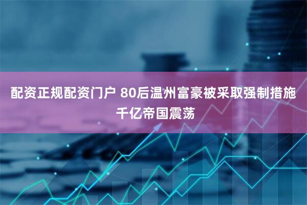 配资正规配资门户 80后温州富豪被采取强制措施 千亿帝国震荡
