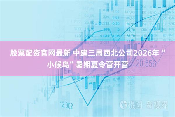 股票配资官网最新 中建三局西北公司2026年“小候鸟”暑期夏令营开营