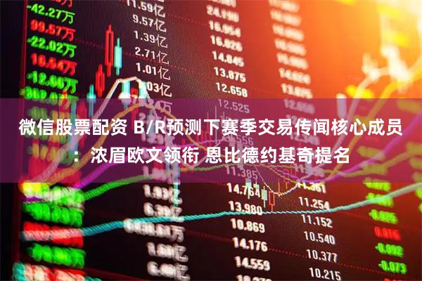微信股票配资 B/R预测下赛季交易传闻核心成员：浓眉欧文领衔 恩比德约基奇提名