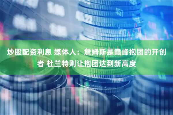 炒股配资利息 媒体人：詹姆斯是巅峰抱团的开创者 杜兰特则让抱团达到新高度